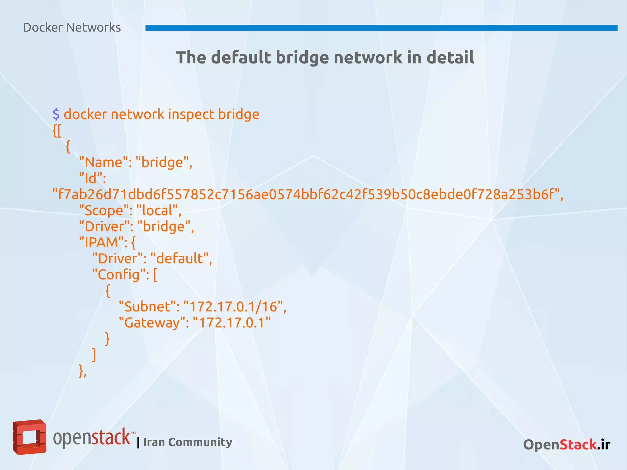 Docker Networks
| Iran Community OpenStack.ir
The default bridge network in detail
$ docker network inspect bridge
{[
{
"Name": "bridge",
"Id":
"f7ab26d71dbd6f557852c7156ae0574bbf62c42f539b50c8ebde0f728a253b6f",
"Scope": "local",
"Driver": "bridge",
"IPAM": {
"Driver": "default",
"Config": [
{
"Subnet": "172.17.0.1/16",
"Gateway": "172.17.0.1"
}
]
},
 