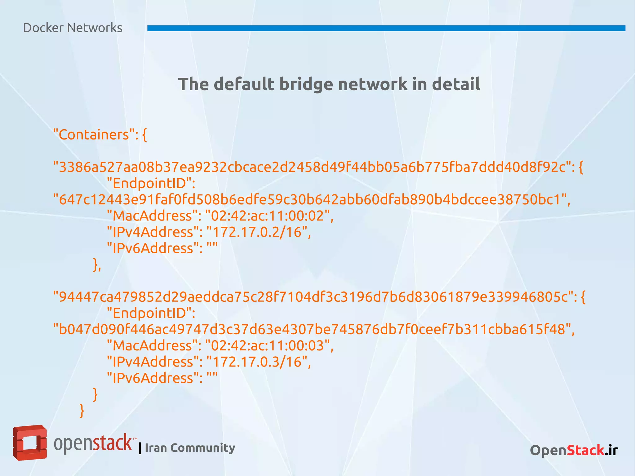 Docker Networks
| Iran Community OpenStack.ir
The default bridge network in detail
"Containers": {
"3386a527aa08b37ea9232cbcace2d2458d49f44bb05a6b775fba7ddd40d8f92c": {
"EndpointID":
"647c12443e91faf0fd508b6edfe59c30b642abb60dfab890b4bdccee38750bc1",
"MacAddress": "02:42:ac:11:00:02",
"IPv4Address": "172.17.0.2/16",
"IPv6Address": ""
},
"94447ca479852d29aeddca75c28f7104df3c3196d7b6d83061879e339946805c": {
"EndpointID":
"b047d090f446ac49747d3c37d63e4307be745876db7f0ceef7b311cbba615f48",
"MacAddress": "02:42:ac:11:00:03",
"IPv4Address": "172.17.0.3/16",
"IPv6Address": ""
}
}
 