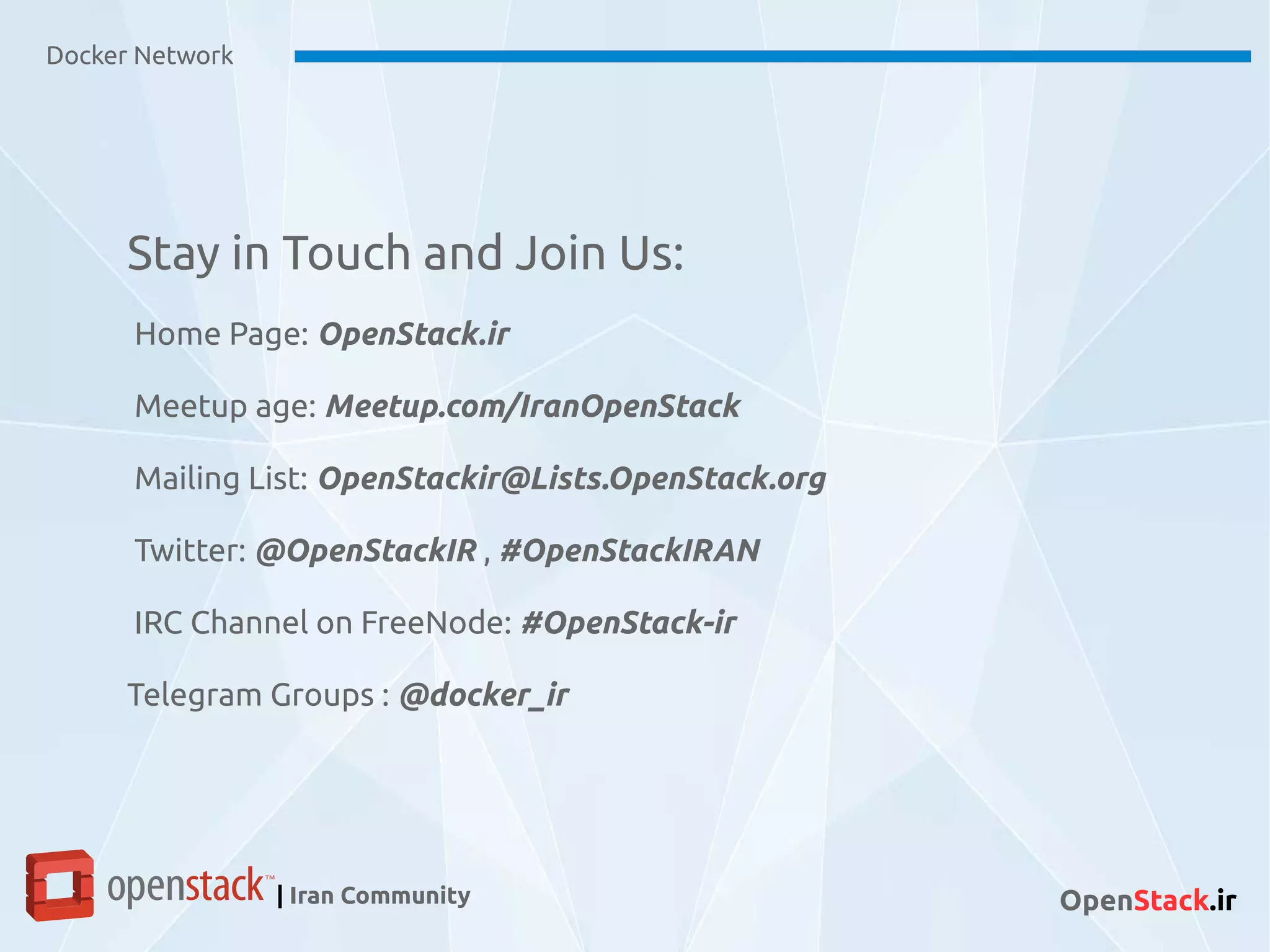 Docker Network
| Iran Community OpenStack.ir
Stay in Touch and Join Us:
Home Page: OpenStack.ir
Meetup age: Meetup.com/IranOpenStack
Mailing List: OpenStackir@Lists.OpenStack.org
Twitter: @OpenStackIR , #OpenStackIRAN
IRC Channel on FreeNode: #OpenStack-ir
Telegram Groups : @docker_ir
 