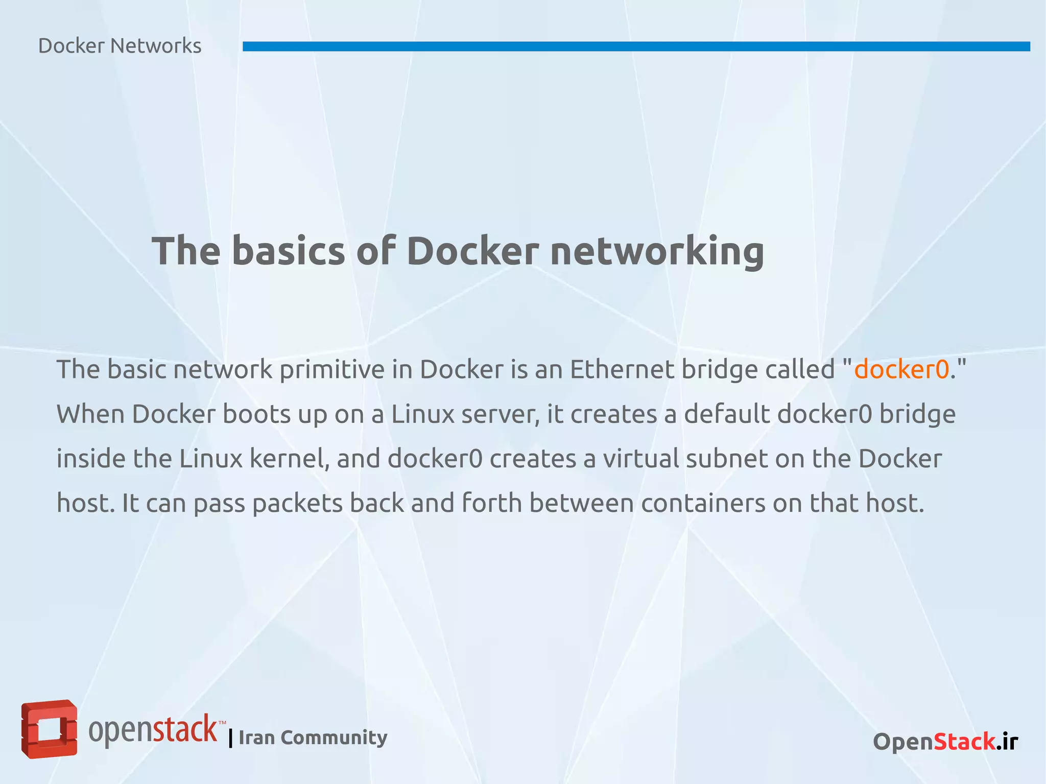 The basics of Docker networking
The basic network primitive in Docker is an Ethernet bridge called "docker0."
When Docker boots up on a Linux server, it creates a default docker0 bridge
inside the Linux kernel, and docker0 creates a virtual subnet on the Docker
host. It can pass packets back and forth between containers on that host.
Docker Networks
| Iran Community OpenStack.ir
 