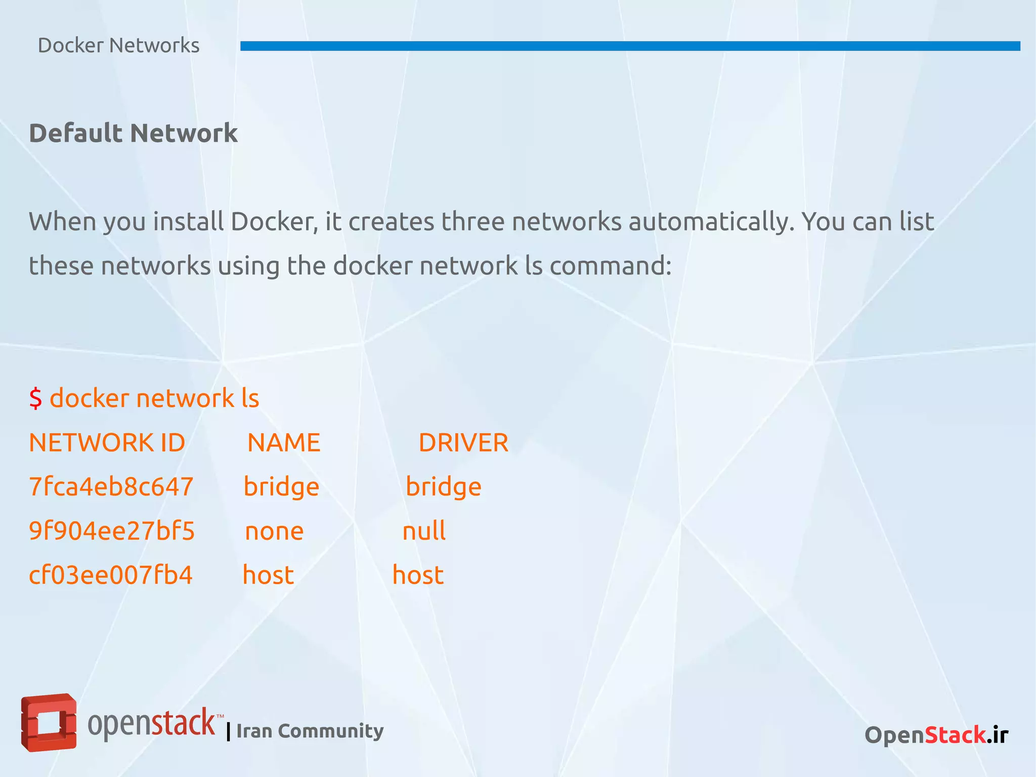Default Network
When you install Docker, it creates three networks automatically. You can list
these networks using the docker network ls command:
$ docker network ls
NETWORK ID NAME DRIVER
7fca4eb8c647 bridge bridge
9f904ee27bf5 none null
cf03ee007fb4 host host
Docker Networks
| Iran Community OpenStack.ir
 
