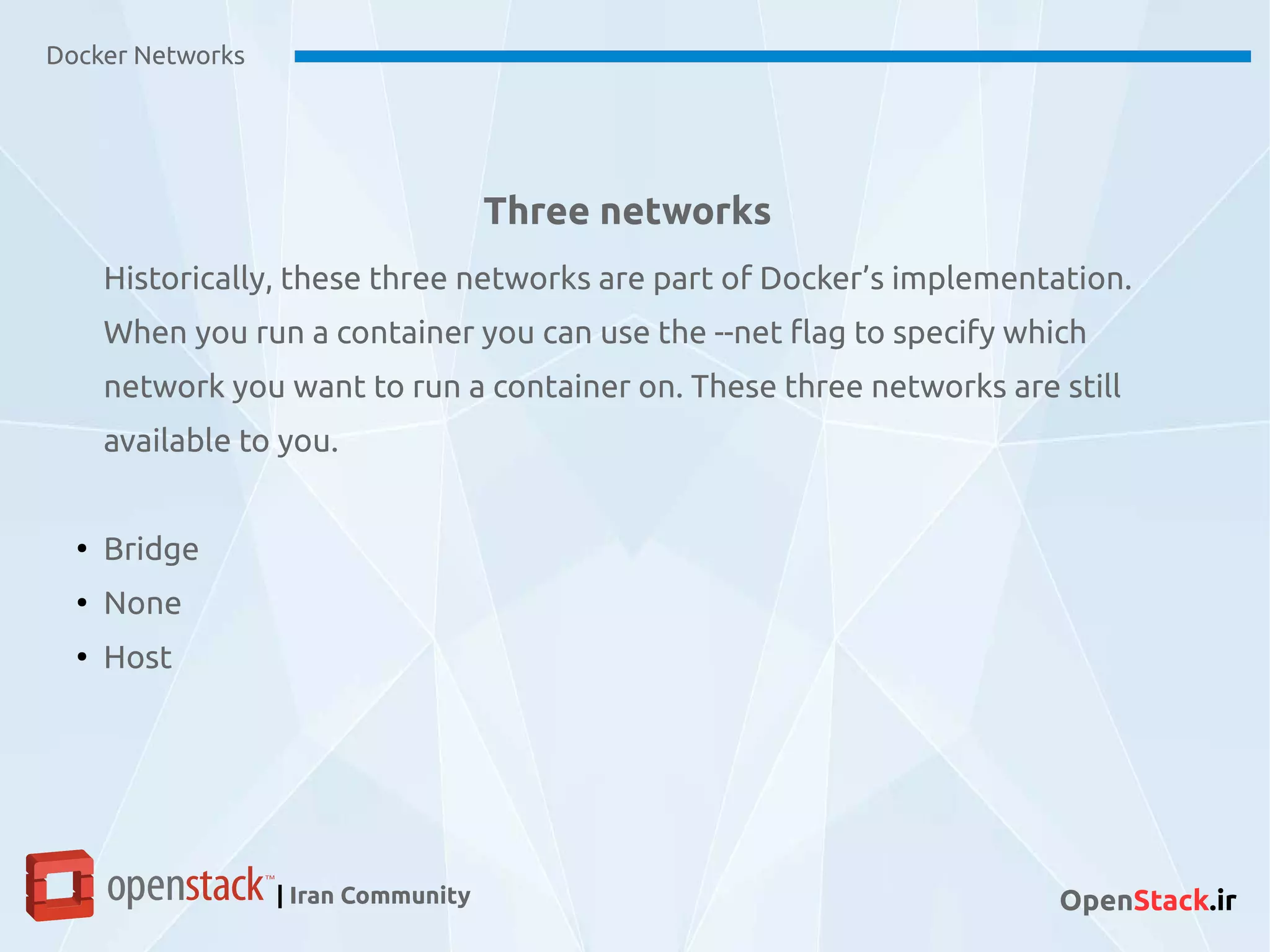Three networks
Docker Networks
| Iran Community OpenStack.ir
Historically, these three networks are part of Docker’s implementation.
When you run a container you can use the --net flag to specify which
network you want to run a container on. These three networks are still
available to you.
●
Bridge
●
None
●
Host
 