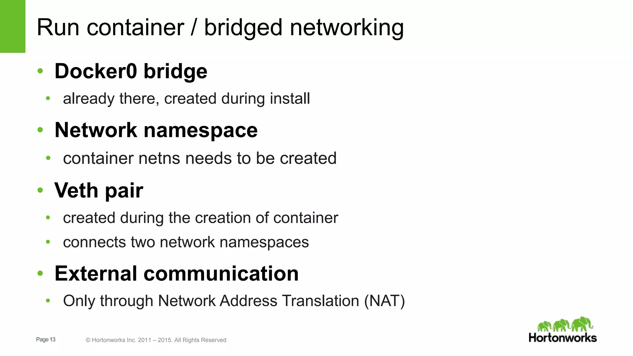 Page13 © Hortonworks Inc. 2011 – 2015. All Rights Reserved
Run container / bridged networking
• Docker0 bridge
• already there, created during install
• Network namespace
• container netns needs to be created
• Veth pair
• created during the creation of container
• connects two network namespaces
• External communication
• Only through Network Address Translation (NAT)
 