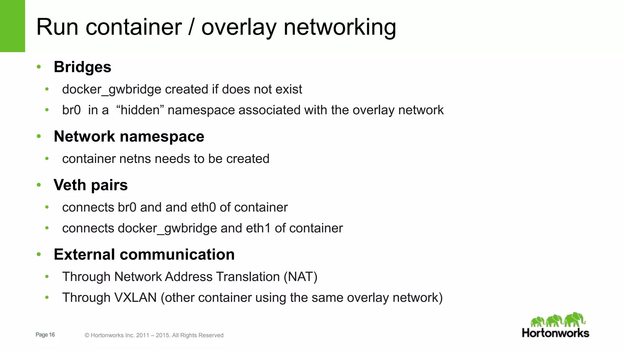 Page16 © Hortonworks Inc. 2011 – 2015. All Rights Reserved
Run container / overlay networking
• Bridges
• docker_gwbridge created if does not exist
• br0 in a “hidden” namespace associated with the overlay network
• Network namespace
• container netns needs to be created
• Veth pairs
• connects br0 and and eth0 of container
• connects docker_gwbridge and eth1 of container
• External communication
• Through Network Address Translation (NAT)
• Through VXLAN (other container using the same overlay network)
 
