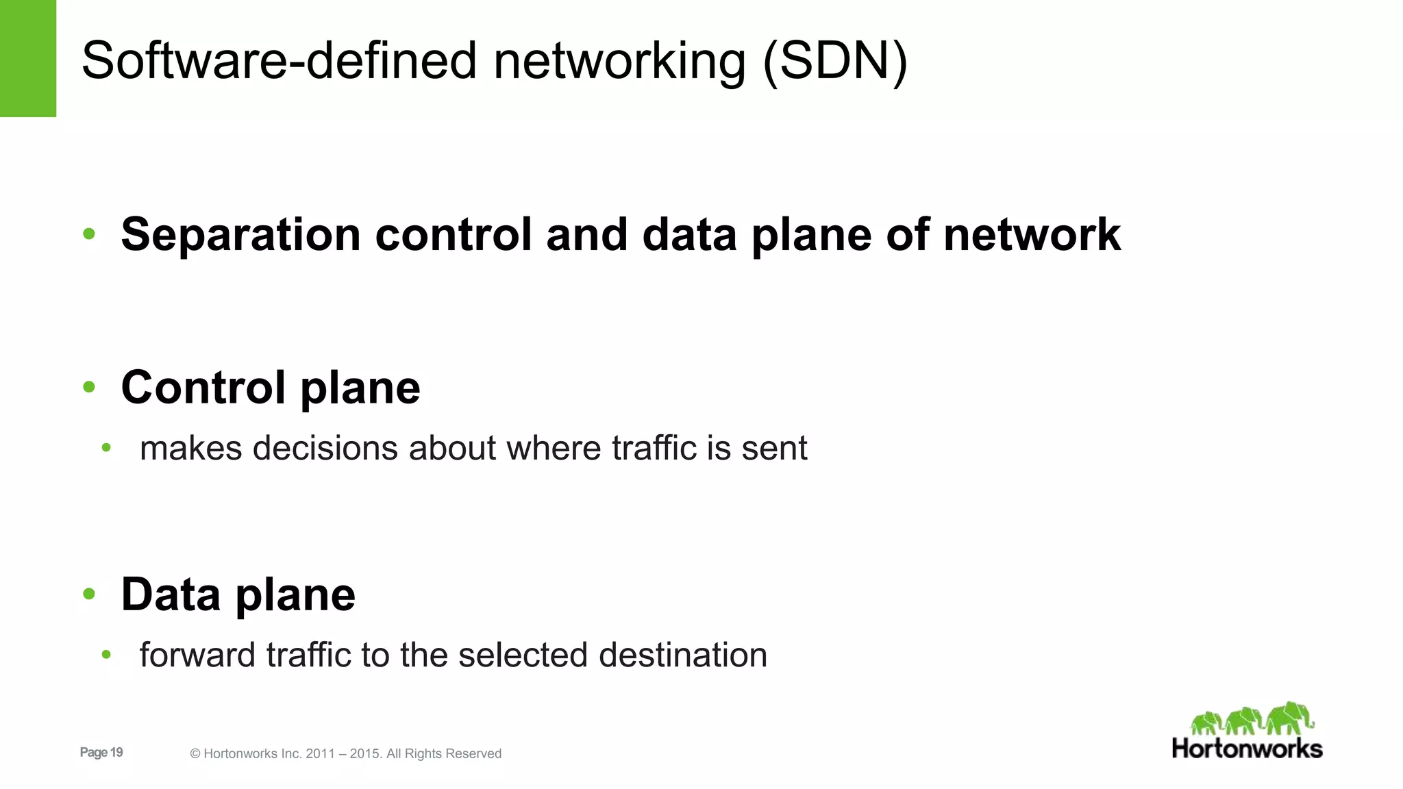 Page19 © Hortonworks Inc. 2011 – 2015. All Rights Reserved
Software-defined networking (SDN)
• Separation control and data plane of network
• Control plane
• makes decisions about where traffic is sent
• Data plane
• forward traffic to the selected destination
 