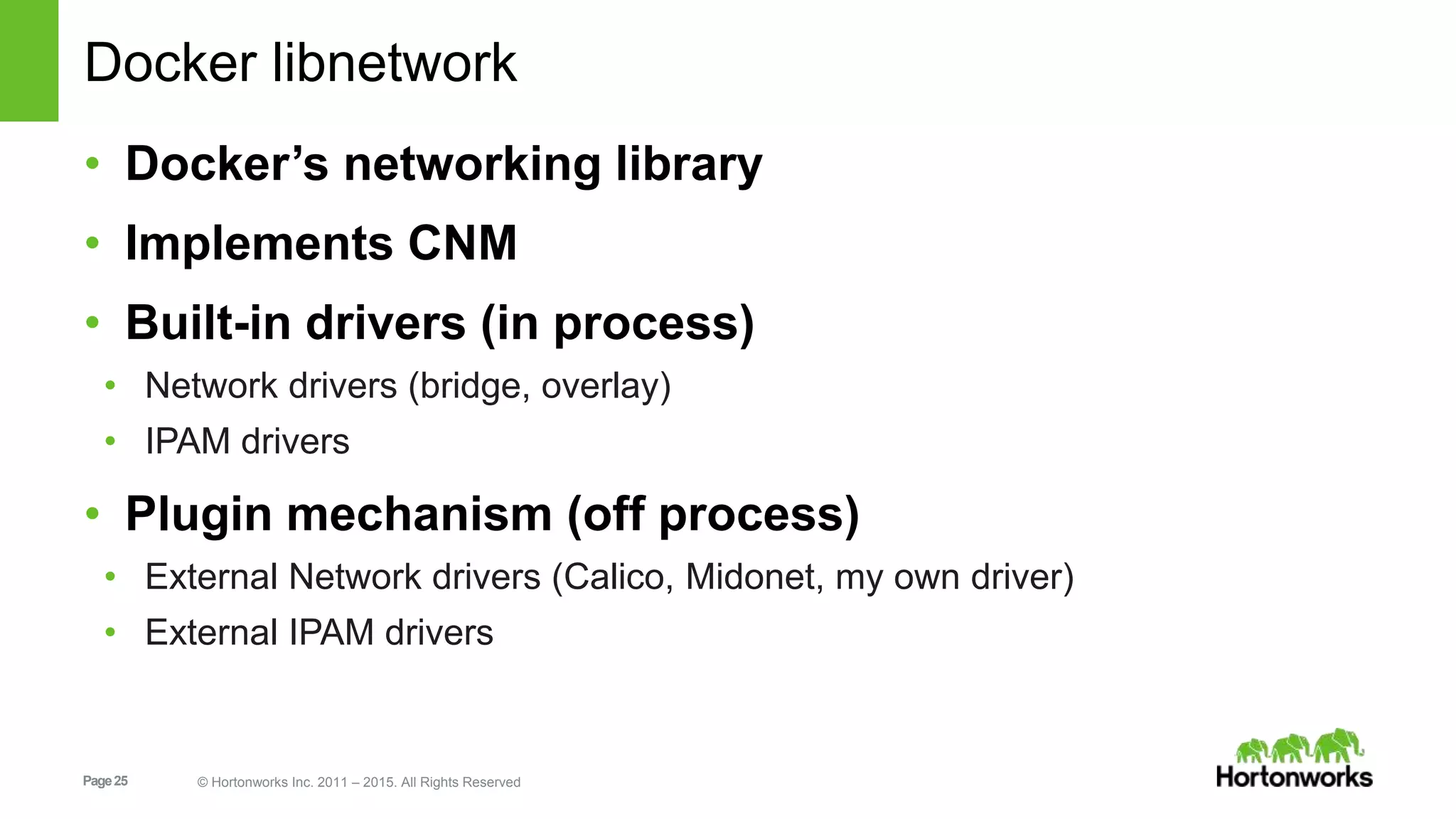 Page25 © Hortonworks Inc. 2011 – 2015. All Rights Reserved
Docker libnetwork
• Docker’s networking library
• Implements CNM
• Built-in drivers (in process)
• Network drivers (bridge, overlay)
• IPAM drivers
• Plugin mechanism (off process)
• External Network drivers (Calico, Midonet, my own driver)
• External IPAM drivers
 