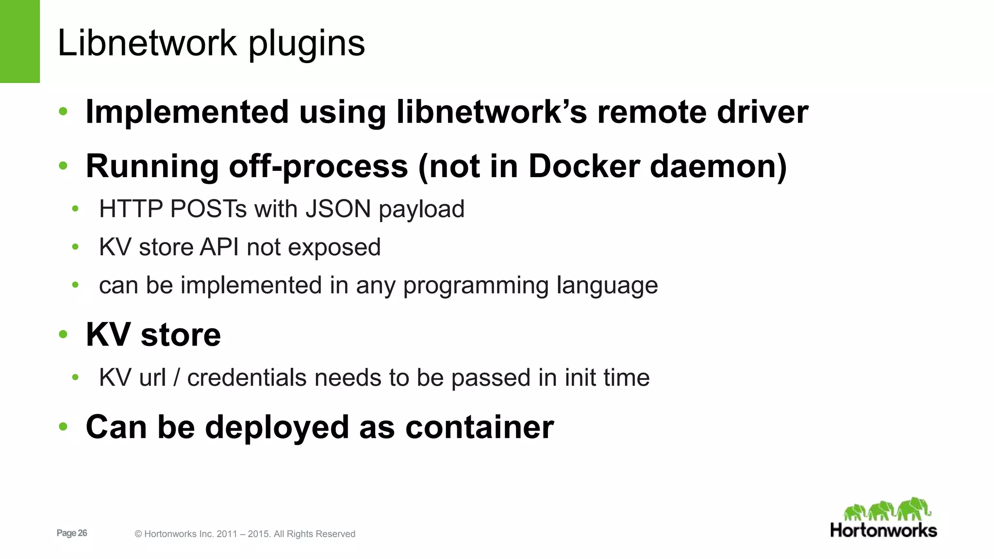 Page26 © Hortonworks Inc. 2011 – 2015. All Rights Reserved
Libnetwork plugins
• Implemented using libnetwork’s remote driver
• Running off-process (not in Docker daemon)
• HTTP POSTs with JSON payload
• KV store API not exposed
• can be implemented in any programming language
• KV store
• KV url / credentials needs to be passed in init time
• Can be deployed as container
 