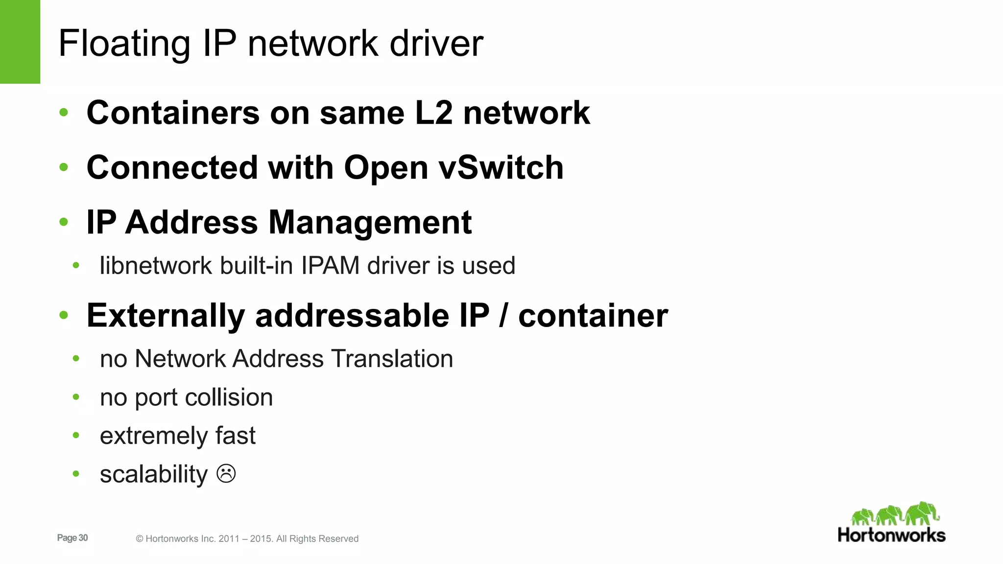 Page30 © Hortonworks Inc. 2011 – 2015. All Rights Reserved
Floating IP network driver
• Containers on same L2 network
• Connected with Open vSwitch
• IP Address Management
• libnetwork built-in IPAM driver is used
• Externally addressable IP / container
• no Network Address Translation
• no port collision
• extremely fast
• scalability 
 