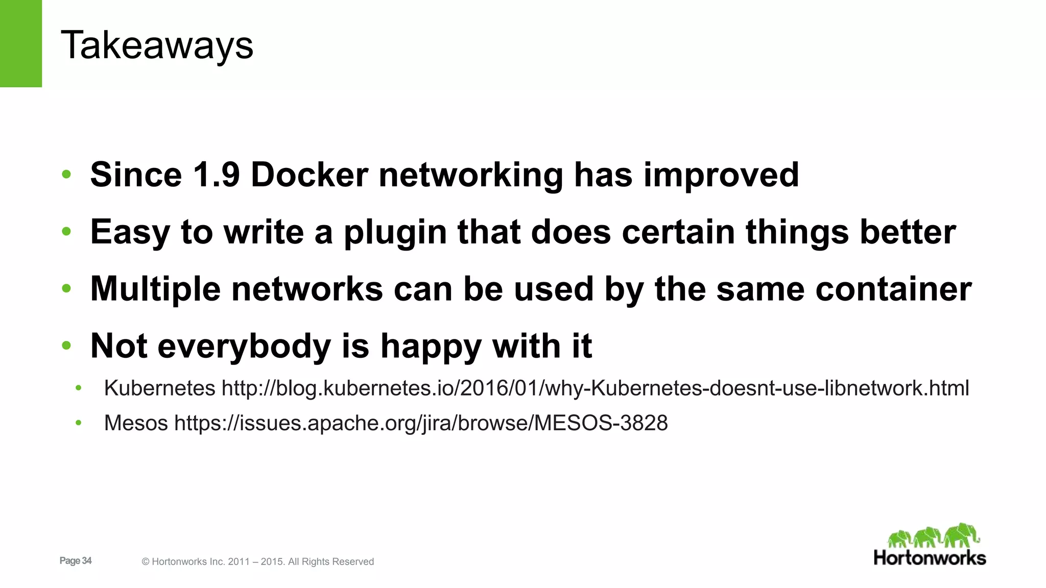 Page34 © Hortonworks Inc. 2011 – 2015. All Rights Reserved
Takeaways
• Since 1.9 Docker networking has improved
• Easy to write a plugin that does certain things better
• Multiple networks can be used by the same container
• Not everybody is happy with it
• Kubernetes http://blog.kubernetes.io/2016/01/why-Kubernetes-doesnt-use-libnetwork.html
• Mesos https://issues.apache.org/jira/browse/MESOS-3828
 