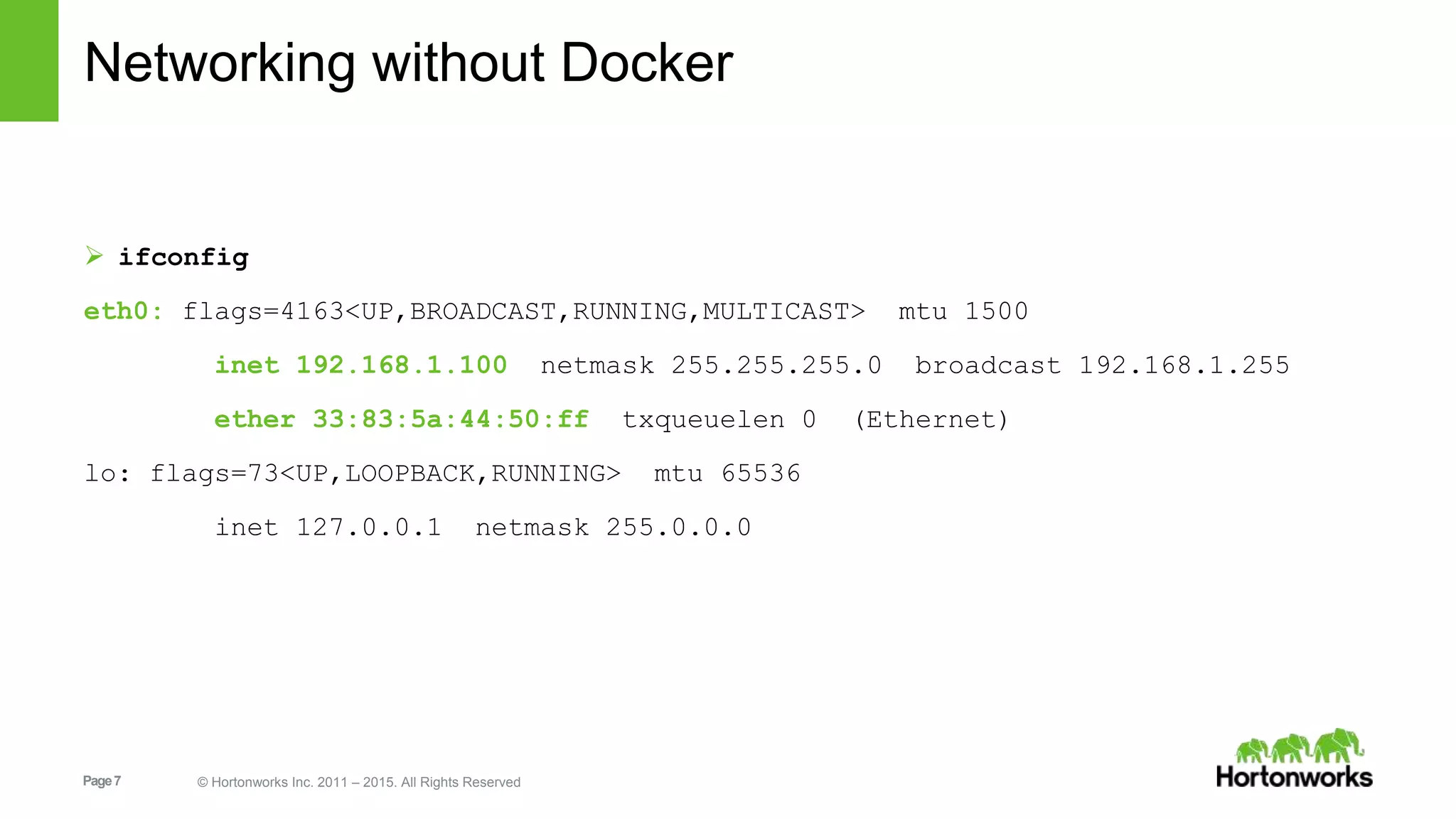 Page7 © Hortonworks Inc. 2011 – 2015. All Rights Reserved
Networking without Docker
 ifconfig
eth0: flags=4163<UP,BROADCAST,RUNNING,MULTICAST> mtu 1500
inet 192.168.1.100 netmask 255.255.255.0 broadcast 192.168.1.255
ether 33:83:5a:44:50:ff txqueuelen 0 (Ethernet)
lo: flags=73<UP,LOOPBACK,RUNNING> mtu 65536
inet 127.0.0.1 netmask 255.0.0.0
 