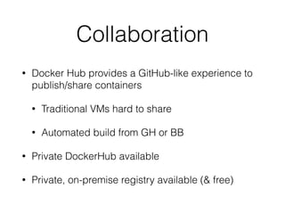 Collaboration 
• Docker Hub provides a GitHub-like experience to 
publish/share containers 
• Traditional VMs hard to share 
• Automated build from GH or BB 
• Private DockerHub available 
• Private, on-premise registry available (& free) 
 