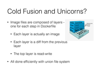 Cold Fusion and Unicorns? 
• Image files are composed of layers - 
one for each step in Dockerfile 
• Each layer is actually an image 
• Each layer is a diff from the previous 
layer 
• The top layer is read-write 
• All done efficiently with union file system 
 