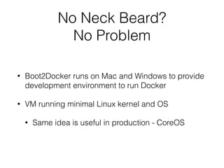 No Neck Beard? 
No Problem 
• Boot2Docker runs on Mac and Windows to provide 
development environment to run Docker 
• VM running minimal Linux kernel and OS 
• Same idea is useful in production - CoreOS 
 