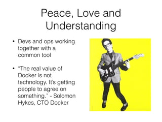 Peace, Love and 
Understanding 
• Devs and ops working 
together with a 
common tool 
• “The real value of 
Docker is not 
technology. It’s getting 
people to agree on 
something.” - Solomon 
Hykes, CTO Docker 
 