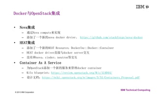 Docker与OpenStack集成 
18 © 2013 IBM Corporation 
IBM Technical Computing 
• Nova集成 
– 通过Nova compute来实现 
– 添加了一个新的nova docker drvier。https://github.com/stackforge/nova-docker 
• HEAT集成 
– 添加了一个新的HEAT Resource：DockerInc::Docker::Container 
– HEAT docker driver直接与docker server交互 
– 没有和nova，cinder，neutron等交互 
• Container As A Service 
– 为OpenStack添加一个新的服务来管理docker container 
– Kilo blueprint：https://review.openstack.org/#/c/114044/ 
– 设计文档：https://wiki.openstack.org/w/images/5/51/Containers_Proposal.pdf 
 