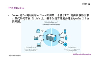 • Docker是PaaS供应商dotCloud开源的一个基于LXC 的高级容器引擎 
，源代码托管在GitHub 上, 基于Go语言开发并遵从Apache 2.0协 
议开源。 
3 © 2013 IBM Corporation 
IBM Technical Computing 
什么是Docker 
 