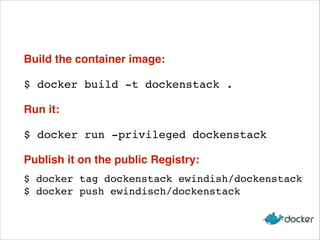 Build the container image:
$ docker build -t dockenstack .
Run it:
$ docker run -privileged dockenstack
Publish it on the public Registry:
$ docker tag dockenstack ewindish/dockenstack 
$ docker push ewindisch/dockenstack

 