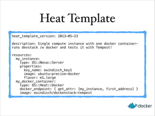 Heat Template
heat_template_version: 2013-05-23

!

description: Single compute instance with one docker containerruns devstack /w docker and tests it with Tempest!

!

resources:
my_instance:
type: OS::Nova::Server
properties:
key_name: ewindisch_key1
image: ubuntu-precise-docker
flavor: m1.large
my_docker_container:
type: OS::Heat::Docker
docker_endpoint: { get_attr: [my_instance, first_address] }
image: ewindisch/dockenstack-tempest

 