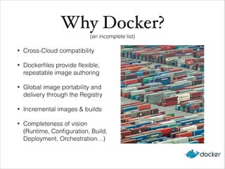 Why Docker?!
(an incomplete list)
•

Cross-Cloud compatibility

•

Dockerﬁles provide ﬂexible,
repeatable image authoring

•

Global image portability and
delivery through the Registry

•

Incremental images & builds

•

Completeness of vision
(Runtime, Conﬁguration, Build,
Deployment, Orchestration…)

 