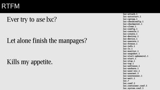 Fly in the soup
Ever try to use lxc?
Let alone finish the manpages?
Kills my appetite.
RTFM
lxc-attach.1
lxc-autostart.1
lxc-cgroup.1
lxc-checkconfig.1
lxc-checkpoint.1
lxc-clone.1
lxc-config.1
lxc-console.1
lxc-create.1
lxc-destroy.1
lxc-device.1
lxc-execute.1
lxc-freeze.1
lxc-info.1
lxc-ls.1
lxc-monitor.1
lxc-snapshot.1
lxc-start-ephemeral.1
lxc-start.1
lxc-stop.1
lxc-top.1
lxc-unfreeze.1
lxc-unshare.1
lxc-user-nic.1
lxc-usernet.5
lxc-usernsexec.1
lxc-wait.1
lxc.7
lxc.conf.5
lxc.container.conf.5
lxc.system.conf.5
 