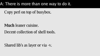 A: There is more than one way to do it.
Build perl on a light[er] weight O/S.
Single package for perl + shared libs.
Shell tools available for qx{...}.
Still pretty heavy-weight.
 