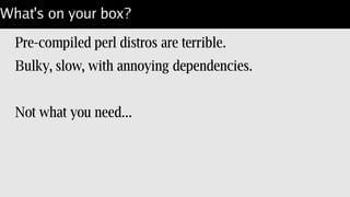 What's on your box?
Pre-compiled perl distros are terrible.
Bulky, slow, with annoying dependencies.
Not what you need...
 