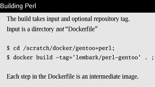 New Dockerfile
FROM jgkim/gentoo-stage3
MAINTAINER Steven Lembark <lembark@wrkhors.com>
WORKDIR /var/tmp/
RUN wget -O – http://www.cpan.org/src/5.0/perl-5.20.2.tar.gz 
| gzip -dc tar | tar xf -;
RUN cd perl-5.20.2 && Configure -de -Dprefix=/opt/perl 
-Dman1dir=none -Dman3dir=none 
-Doptimize='-O3 -march=native -pipe' ;
RUN make -C perl-5.20.2 all test install distclean;
RUN /opt/perl/bin/h2ph -r -a -l;
CMD [ "/opt/perl/bin/perl", "-d", "-E", "42" ]
 