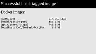 And impatience
$ time docker build --rm=false --tag=lembark/perl-gentoo .
Sending build context to Docker daemon 4.096 kB
Sending build context to Docker daemon
Step 0 : FROM rndevfx/gentoo-stage3-amd64-nomultilib
...
Step 10 : CMD [ “/opt/perl/bin/perl” ]
---> Using cache
---> f7b83ecbe276
Successfully built f7b83ecbe276
real 0m0.241s
user 0m0.019s
sys 0m0.012
 
