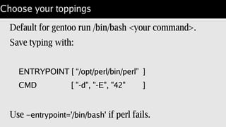 Welcome to perl
“CMD” gets run with an interactive container:
$ docker run –rm -i -t lembark/gentoo-perl;
Loading DB routines from perl5db.pl version 1.44
Editor support available.
...
main::(-e:1): 0
DB<1> x $^V
v5.20.2
 