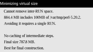 Test containers stack
Derive tests from the package.
Add ./t to another image.
WORKDIR [ “/path/to/your/code” ]
CMD [ "/opt/perl/bin/prove" ]
Result: no tests in product image:
docker run foo/bar; run application.
docker run foo/bar-test; run base tests.
 