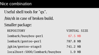 Copy perl on top of busybox
Build & install into /opt/perl.
/opt/perl/Dockerfile
FROM lembark/busybox_x86
COPY [ “.”, “/opt/perl” ]
ENTRYPOINT [ “/opt/perl/bin/perl” ]
CMD [ , “-d”, “-E”, “0” ]
Check build: docker run –entrypoint='/bin/sh'
 