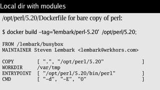 Nice combination
Useful shell tools for "qx".
/bin/sh in case of broken build.
Smaller package:
REPOSITORY VIRTUAL SIZE
lembark/busybox-perl 67.5 MB
lembark/gentoo-perl 787.8 MB
jgkim/gentoo-stage3 741.2 MB
localhost:5000/lembark/busybox 1.9 MB
 