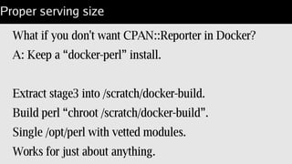 Local dir with modules
/opt/perl/5.20/Dockerfile for bare copy of perl:
$ docker build –tag='lembark/perl-5.20' /opt/perl/5.20;
FROM /lembark/busybox
MAINTAINER Steven Lembark <lembark@wrkhors.com>
COPY [ ".", "/opt/perl/5.20" ]
WORKDIR /var/tmp
ENTRYPOINT [ "/opt/perl/5.20/bin/perl" ]
CMD [ "-d", "-E", "0" ]
 