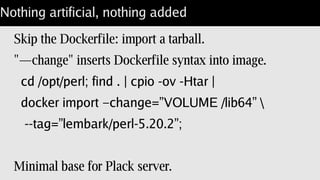 Portion control for perl
What if you don't want CPAN::Reporter in Docker?
A: Keep a “docker-perl” install.
Extract stage3 into /scratch/docker-build.
Build perl “chroot /scratch/docker-build”.
Single /opt/perl with vetted modules.
Works for just about anything.
 