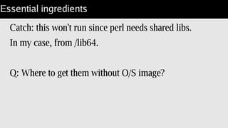 Nothing artificial, nothing added
Skip the Dockerfile: import a tarball.
"—change" inserts Dockerfile syntax into image.
cd /opt/perl; find . | cpio -ov -Htar |
docker import –change=”VOLUME /lib64” 
--tag=”lembark/perl-5.20.2”;
Minimal base for Plack server.
 