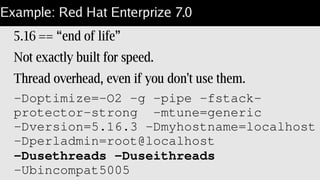Example: Red Hat Enterprize 7.0
5.16 == “end of life”
Not exactly built for speed.
Thread overhead, even if you don't use them.
­Doptimize=­O2 ­g ­pipe ­fstack­
protector­strong  ­mtune=generic  
­Dversion=5.16.3 ­Dmyhostname=localhost 
­Dperladmin=root@localhost  
­Dusethreads ­Duseithreads 
­Ubincompat5005
 