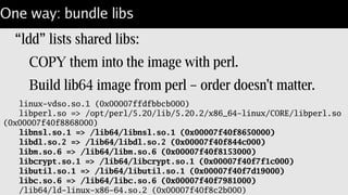 One way: Share libs
Run containers with read-only mount of /lib64:
docker run -v /lib64:/lib64:r …
Light-weight.
Fast: No images to ship.
Requires homogeneous lib's for distributed use.
Or "-v /var/tmp/$$:/var/tmp"
 