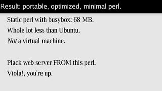 One way: static perl
Build perl & modules “--static”.
No hetergenious server issues.
perl image is larger.
Best for tests: no issues with underlying images.
 
