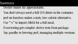 Summary
Docker makes lxc approachable.
You don't always need a full O/S distro in the container.
perl on busybox makes a tasty, low-calorie alternative.
Use “-v” to import /lib64 for a full meal.
Even testing gets simpler: derive tests from package.
Say goodby to brewing perl, managing multiple versions.
 