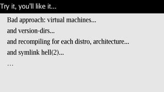 Try it, you'll like it...
Bad approach: virtual machines...
and version-dirs...
and recompiling for each distro, architecture...
and symlink hell(2)...
…
 