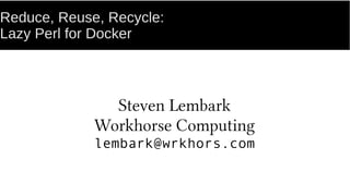 Reduce, Reuse, Recycle:
Repeatable library images for Docker.
Steven Lembark
Workhorse Computing
lembark@wrkhors.com
 