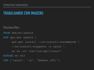 PRINCIPAIS COMANDOS
TRABALHANDO COM IMAGENS
Dockerﬁle:
FROM debian:jessie
RUN apt-get update 
apt-get install --no-install-recommends 
--no-install-suggests -y nginx 
&& rm -rf /var/lib/apt/lists/*
EXPOSE 80 443
CMD ["nginx", "-g", "daemon off;"]
 