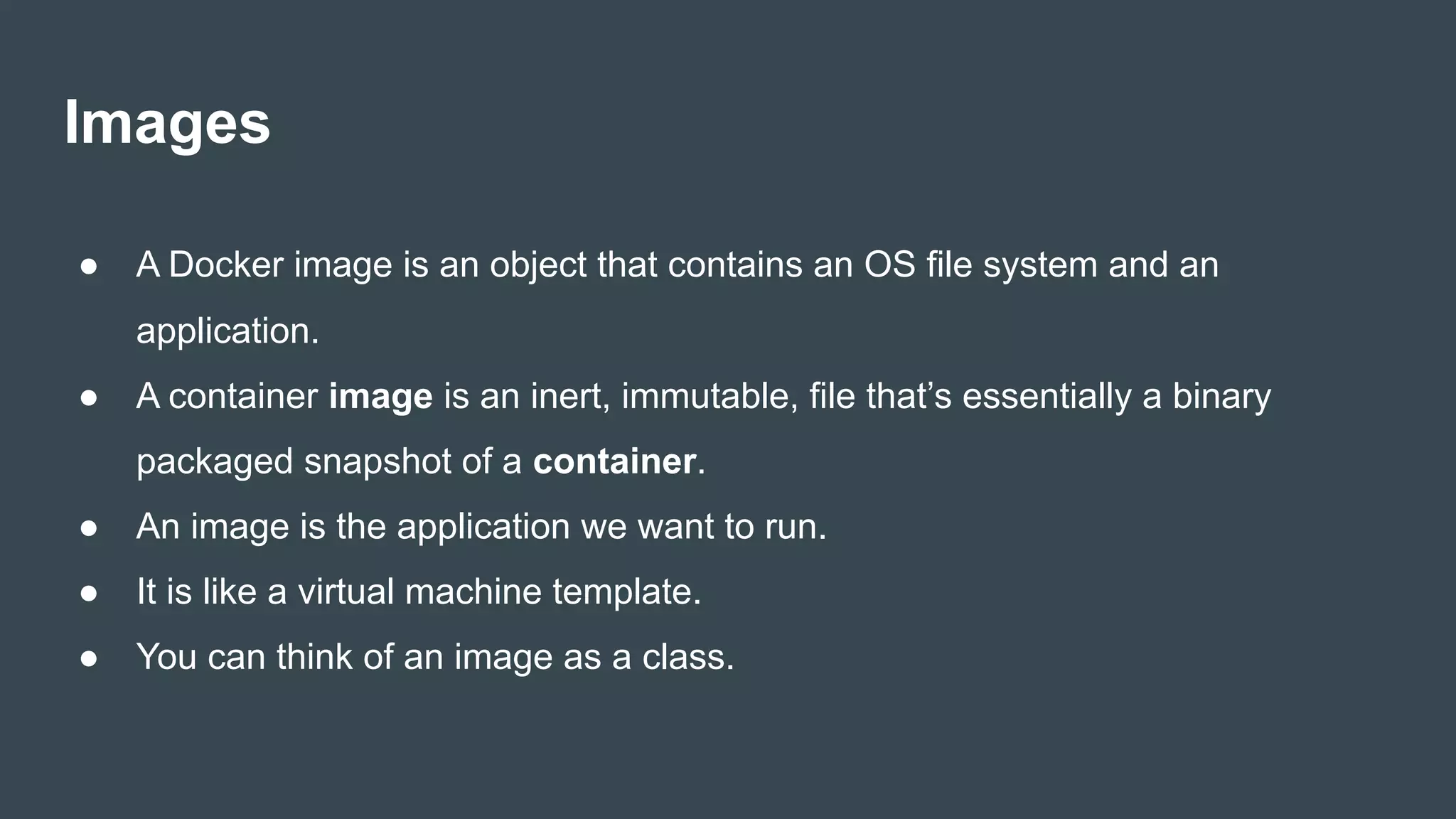 Images
● A Docker image is an object that contains an OS file system and an
application.
● A container image is an inert, immutable, file that’s essentially a binary
packaged snapshot of a container.
● An image is the application we want to run.
● It is like a virtual machine template.
● You can think of an image as a class.
 