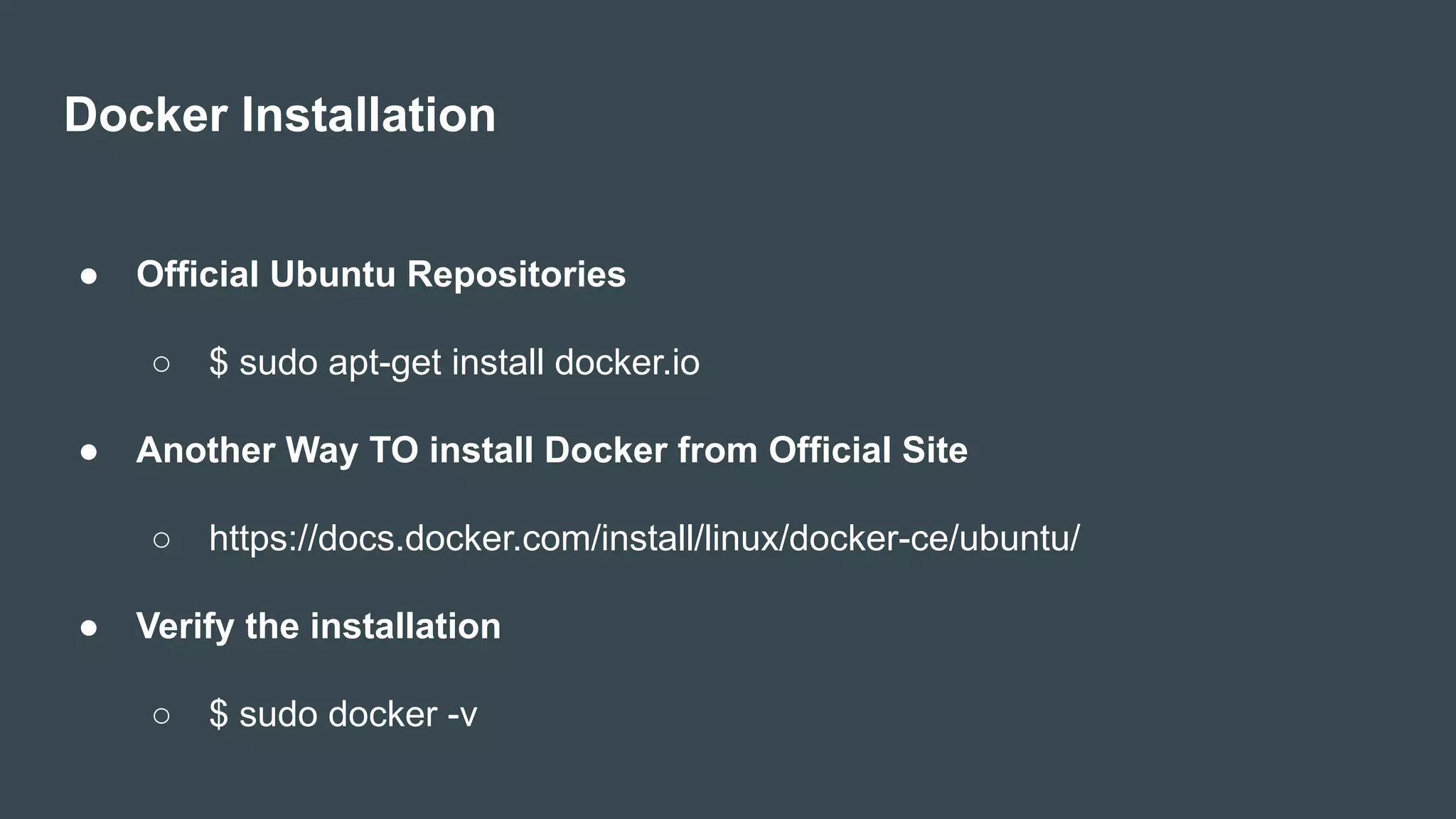 Docker Installation
● Official Ubuntu Repositories
○ $ sudo apt-get install docker.io
● Another Way TO install Docker from Official Site
○ https://docs.docker.com/install/linux/docker-ce/ubuntu/
● Verify the installation
○ $ sudo docker -v
 