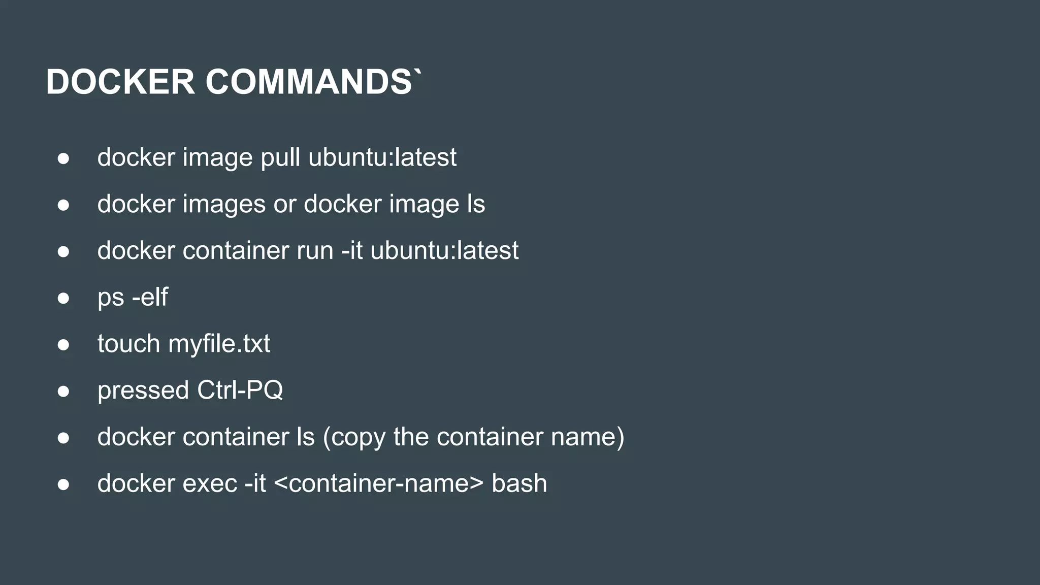 DOCKER COMMANDS`
● docker image pull ubuntu:latest
● docker images or docker image ls
● docker container run -it ubuntu:latest
● ps -elf
● touch myfile.txt
● pressed Ctrl-PQ
● docker container ls (copy the container name)
● docker exec -it <container-name> bash
 