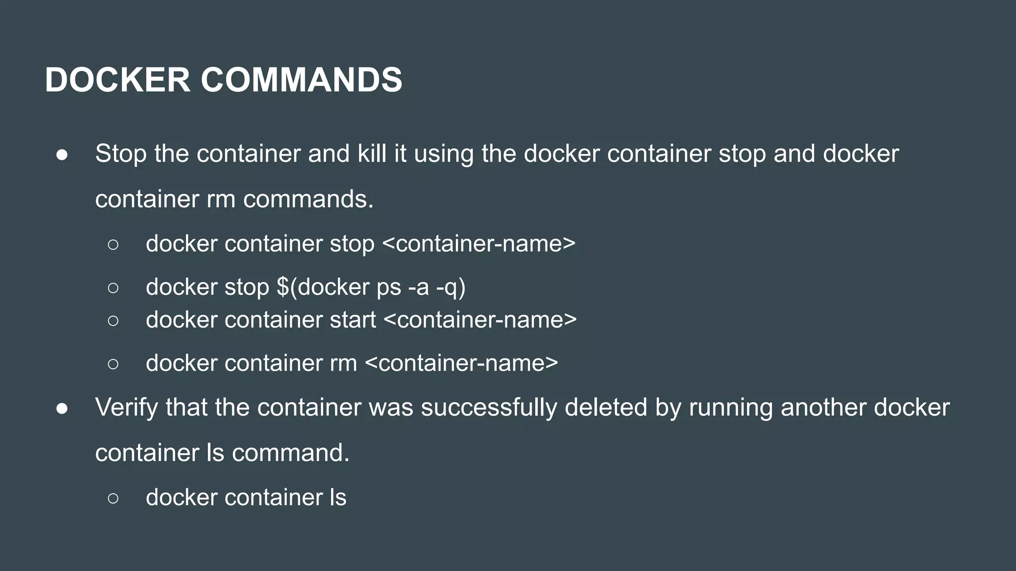 ● Stop the container and kill it using the docker container stop and docker
container rm commands.
○ docker container stop <container-name>
○ docker stop $(docker ps -a -q)
○ docker container start <container-name>
○ docker container rm <container-name>
● Verify that the container was successfully deleted by running another docker
container ls command.
○ docker container ls
DOCKER COMMANDS
 