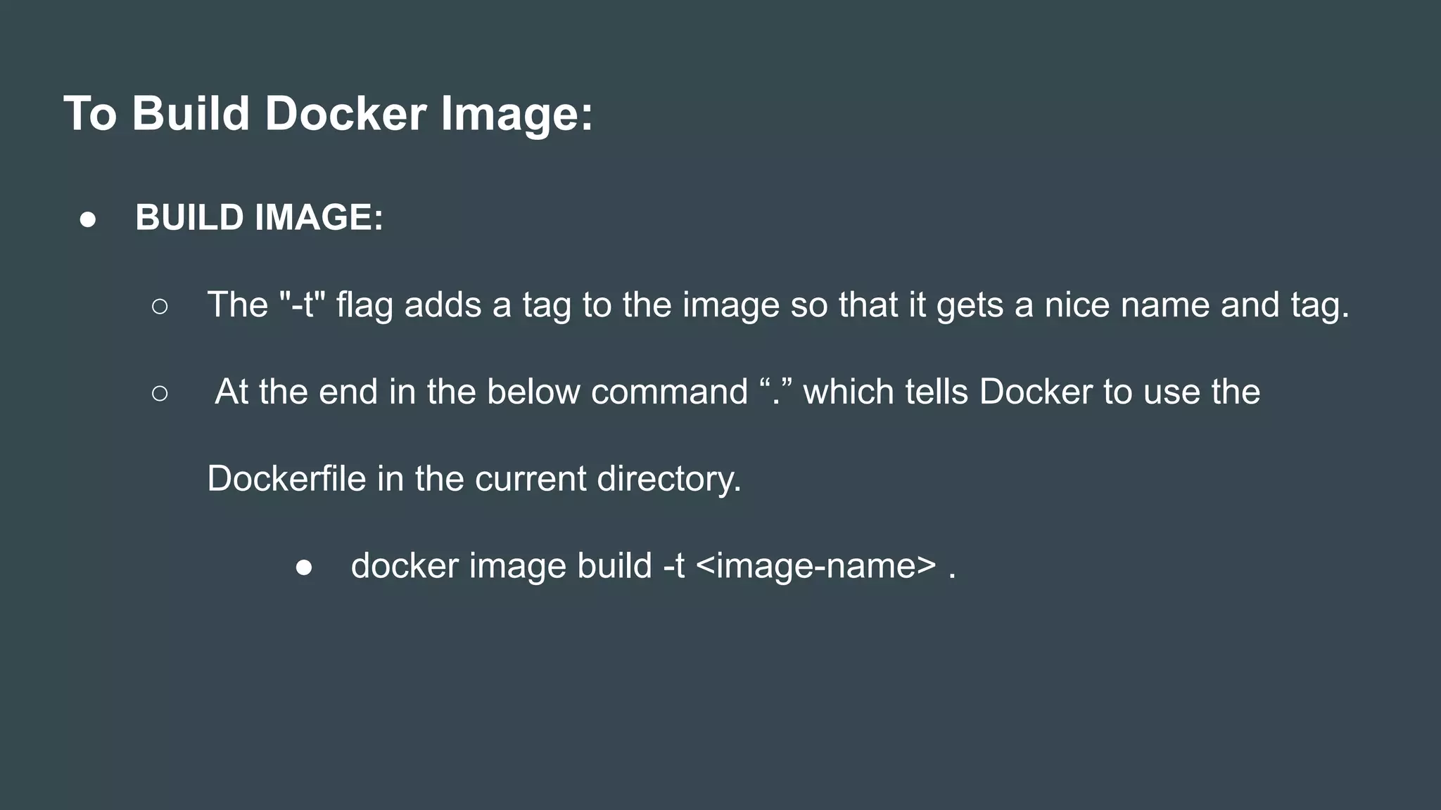 To Build Docker Image:
● BUILD IMAGE:
○ The "-t" flag adds a tag to the image so that it gets a nice name and tag.
○ At the end in the below command “.” which tells Docker to use the
Dockerfile in the current directory.
● docker image build -t <image-name> .
 