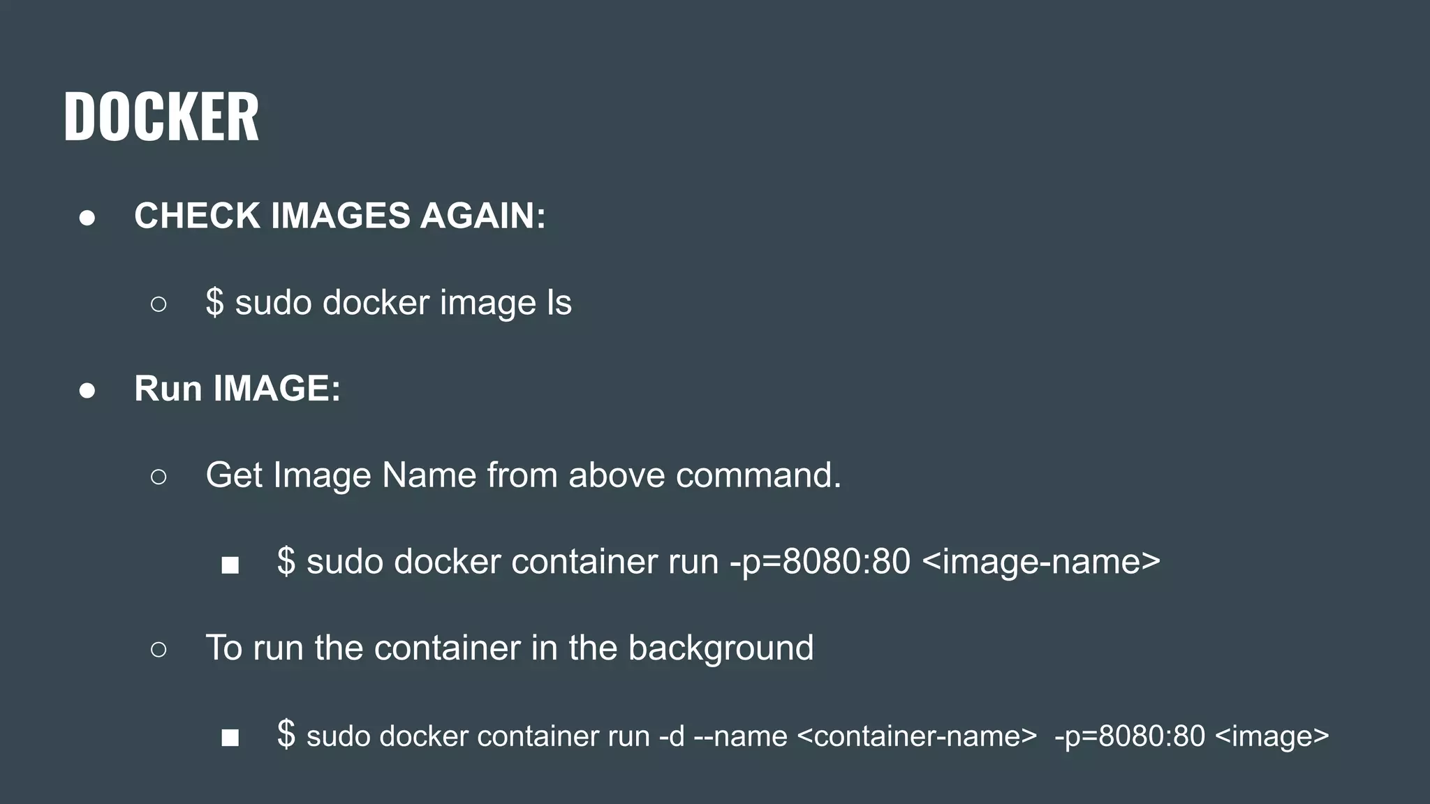 DOCKER
● CHECK IMAGES AGAIN:
○ $ sudo docker image ls
● Run IMAGE:
○ Get Image Name from above command.
■ $ sudo docker container run -p=8080:80 <image-name>
○ To run the container in the background
■ $ sudo docker container run -d --name <container-name> -p=8080:80 <image>
 