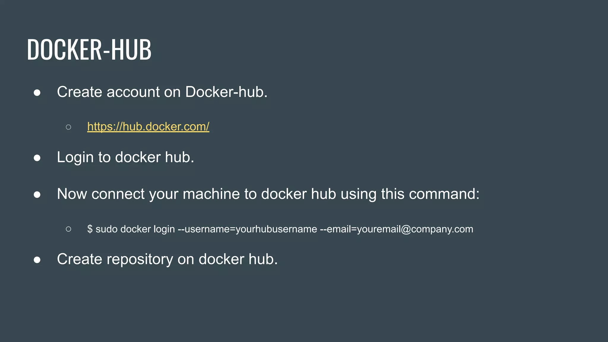 DOCKER-HUB
● Create account on Docker-hub.
○ https://hub.docker.com/
● Login to docker hub.
● Now connect your machine to docker hub using this command:
○ $ sudo docker login --username=yourhubusername --email=youremail@company.com
● Create repository on docker hub.
 
