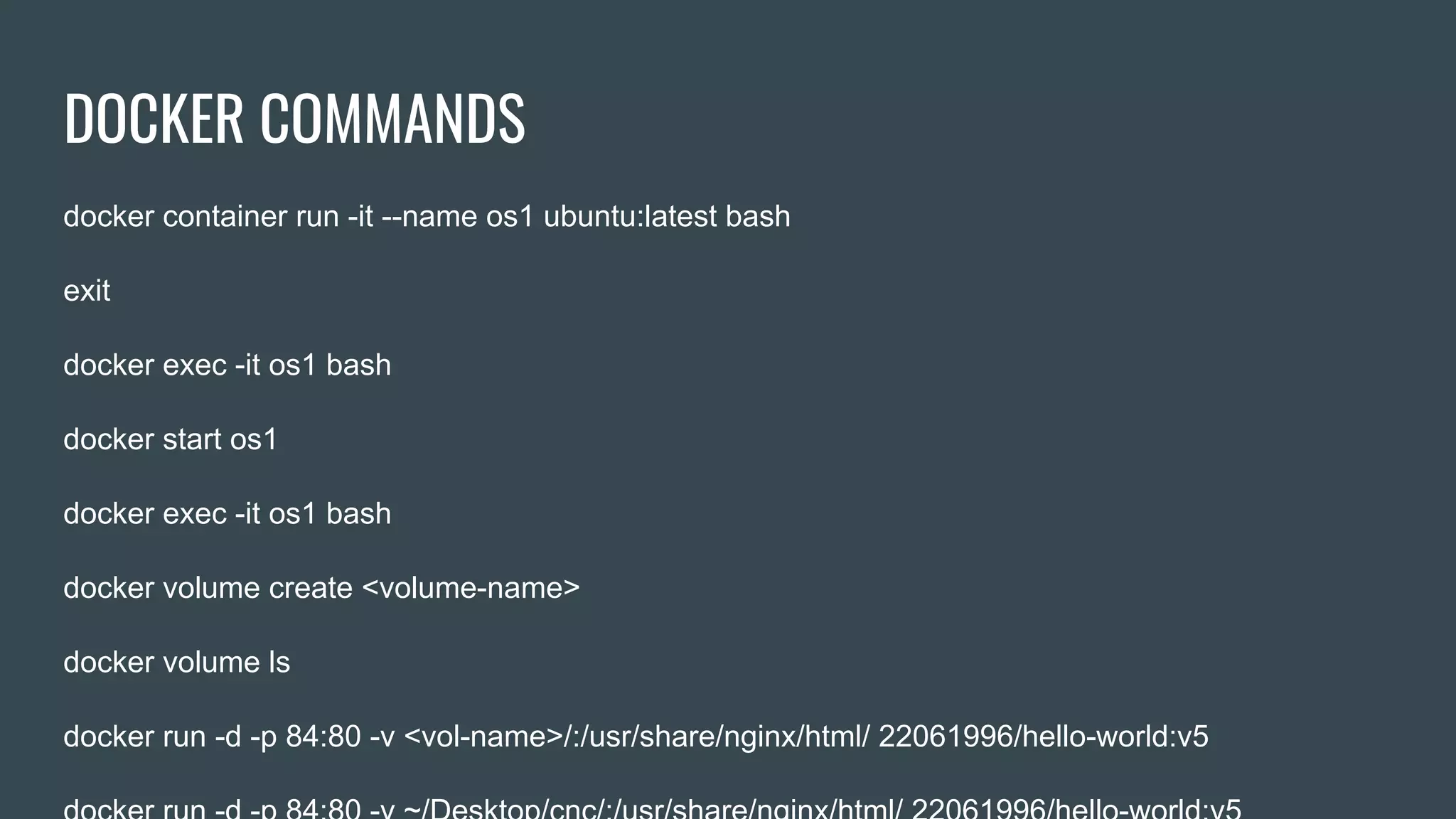 DOCKER COMMANDS
docker container run -it --name os1 ubuntu:latest bash
exit
docker exec -it os1 bash
docker start os1
docker exec -it os1 bash
docker volume create <volume-name>
docker volume ls
docker run -d -p 84:80 -v <vol-name>/:/usr/share/nginx/html/ 22061996/hello-world:v5
 